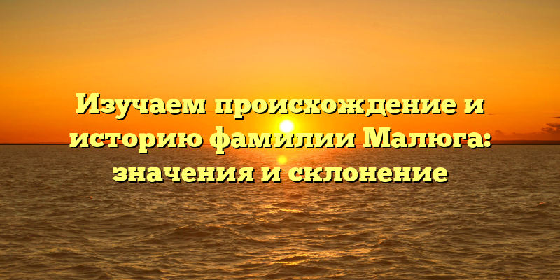 Изучаем происхождение и историю фамилии Малюга: значения и склонение