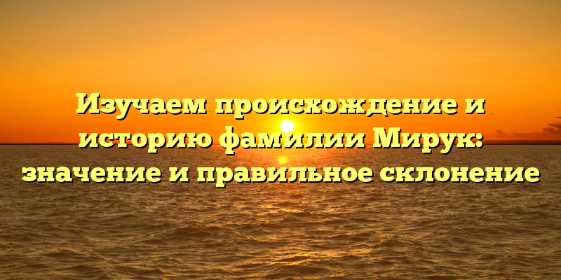 Изучаем происхождение и историю фамилии Мирук: значение и правильное склонение
