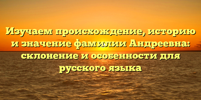 Изучаем происхождение, историю и значение фамилии Андреевна: склонение и особенности для русского языка