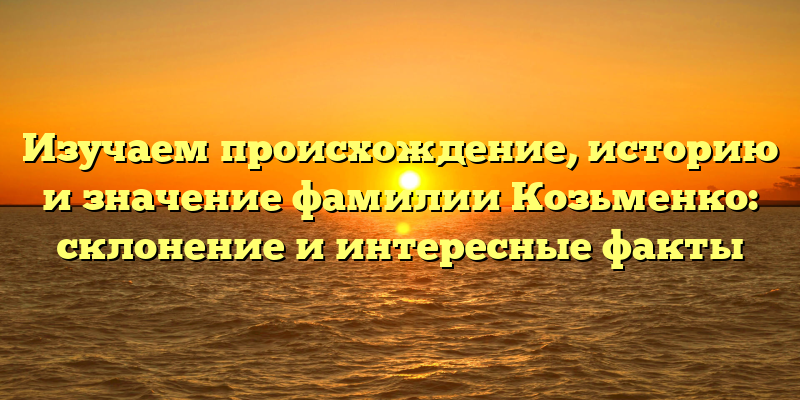 Изучаем происхождение, историю и значение фамилии Козьменко: склонение и интересные факты
