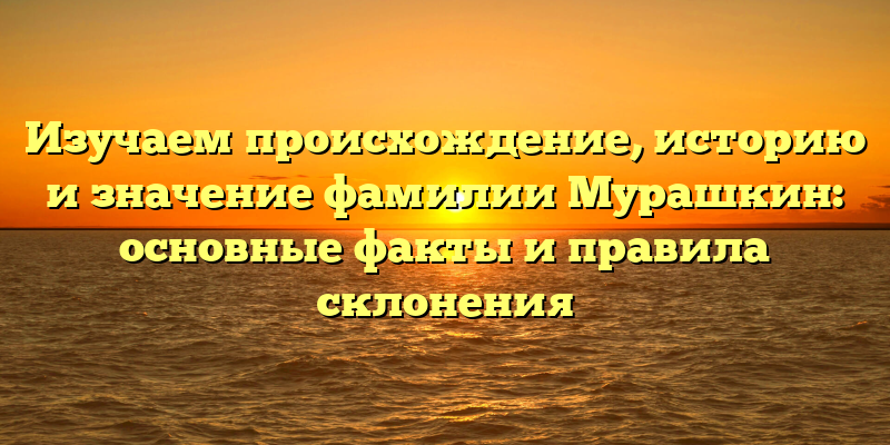 Изучаем происхождение, историю и значение фамилии Мурашкин: основные факты и правила склонения