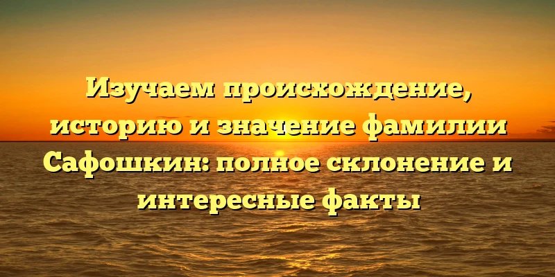 Изучаем происхождение, историю и значение фамилии Сафошкин: полное склонение и интересные факты