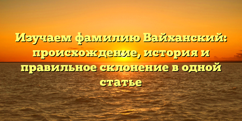 Изучаем фамилию Вайханский: происхождение, история и правильное склонение в одной статье