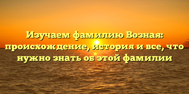 Изучаем фамилию Возная: происхождение, история и все, что нужно знать об этой фамилии