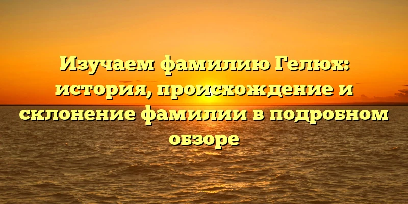 Изучаем фамилию Гелюх: история, происхождение и склонение фамилии в подробном обзоре