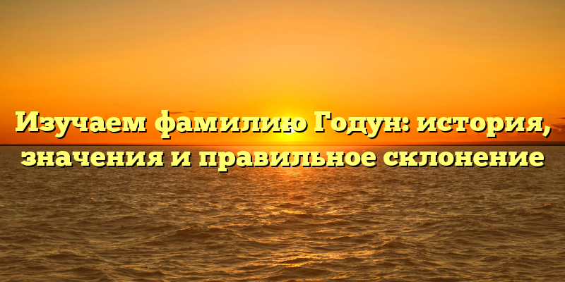 Изучаем фамилию Годун: история, значения и правильное склонение