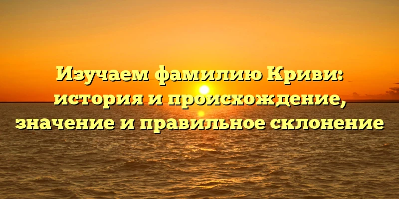 Изучаем фамилию Криви: история и происхождение, значение и правильное склонение