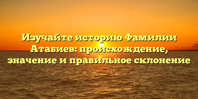 Изучайте историю Фамилии Атабиев: происхождение, значение и правильное склонение