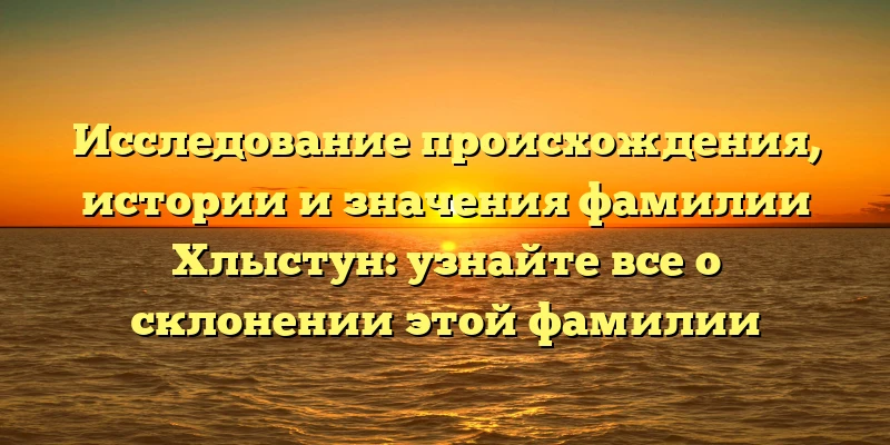 Исследование происхождения, истории и значения фамилии Хлыстун: узнайте все о склонении этой фамилии