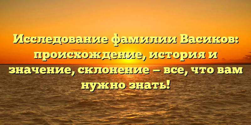 Исследование фамилии Васиков: происхождение, история и значение, склонение — все, что вам нужно знать!