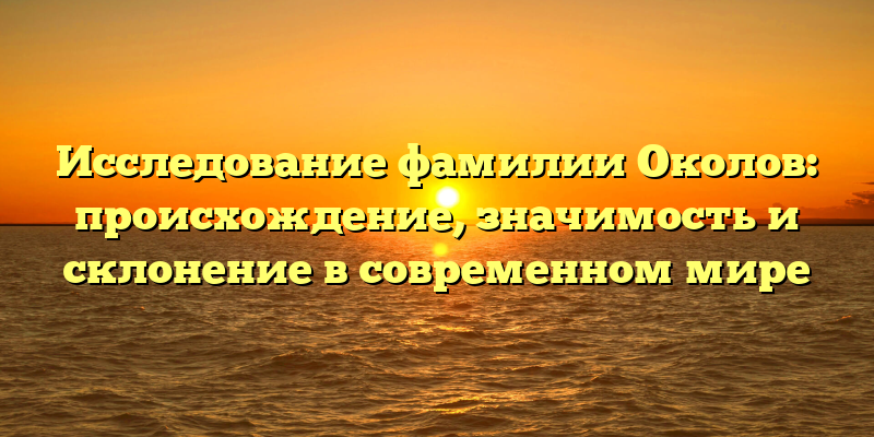 Исследование фамилии Околов: происхождение, значимость и склонение в современном мире