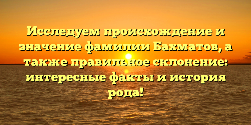 Исследуем происхождение и значение фамилии Бахматов, а также правильное склонение: интересные факты и история рода!