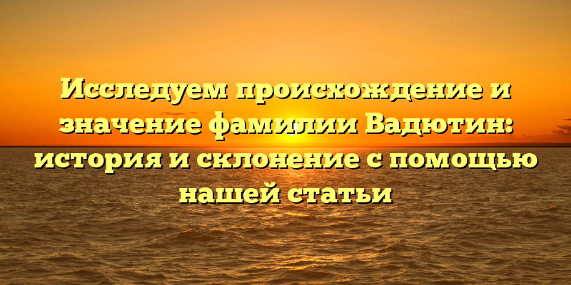 Исследуем происхождение и значение фамилии Вадютин: история и склонение с помощью нашей статьи