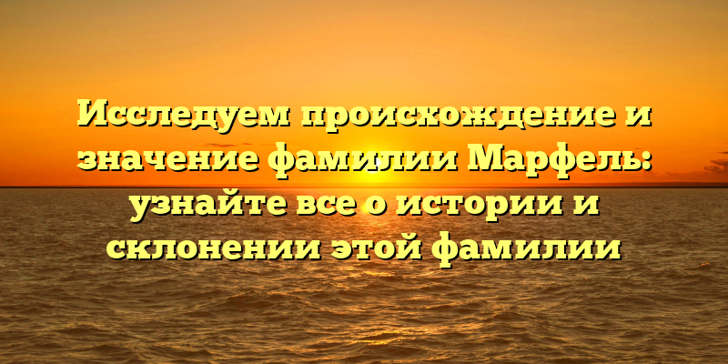 Исследуем происхождение и значение фамилии Марфель: узнайте все о истории и склонении этой фамилии