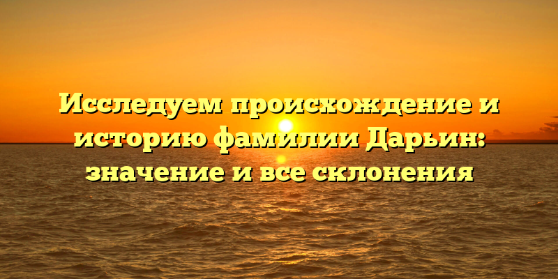 Исследуем происхождение и историю фамилии Дарьин: значение и все склонения