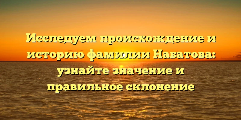 Исследуем происхождение и историю фамилии Набатова: узнайте значение и правильное склонение
