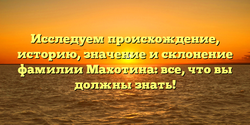 Исследуем происхождение, историю, значение и склонение фамилии Махотина: все, что вы должны знать!