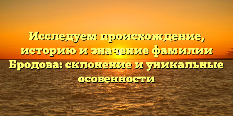 Исследуем происхождение, историю и значение фамилии Бродова: склонение и уникальные особенности