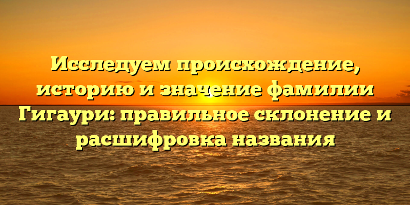 Исследуем происхождение, историю и значение фамилии Гигаури: правильное склонение и расшифровка названия