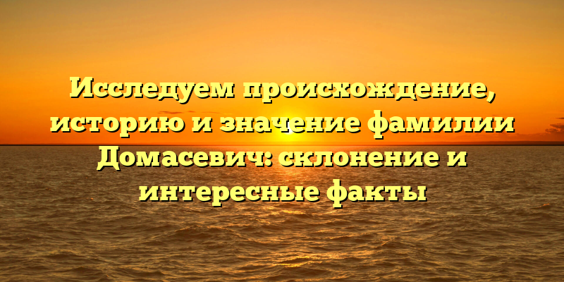 Исследуем происхождение, историю и значение фамилии Домасевич: склонение и интересные факты