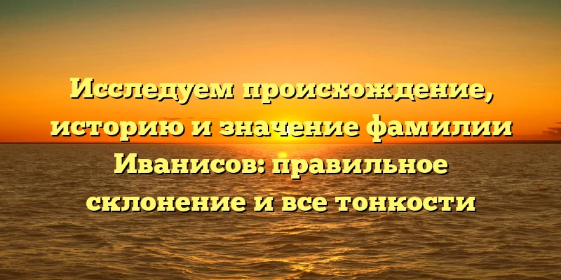 Исследуем происхождение, историю и значение фамилии Иванисов: правильное склонение и все тонкости