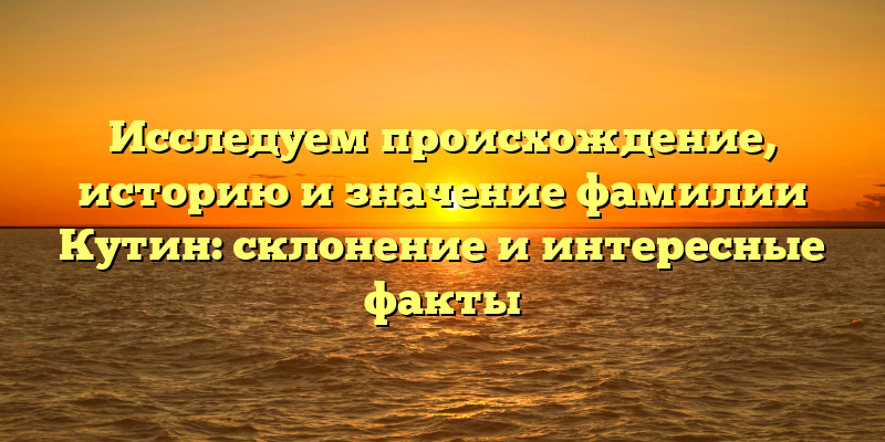 Исследуем происхождение, историю и значение фамилии Кутин: склонение и интересные факты