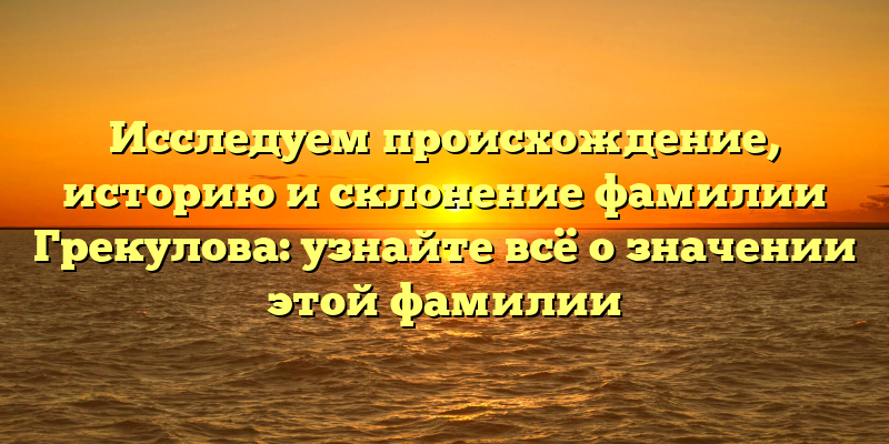 Исследуем происхождение, историю и склонение фамилии Грекулова: узнайте всё о значении этой фамилии