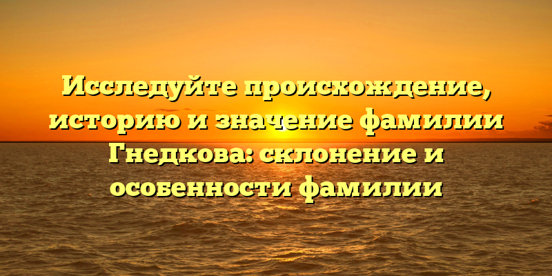 Исследуйте происхождение, историю и значение фамилии Гнедкова: склонение и особенности фамилии
