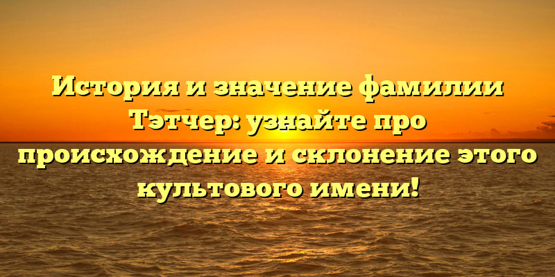 История и значение фамилии Тэтчер: узнайте про происхождение и склонение этого культового имени!