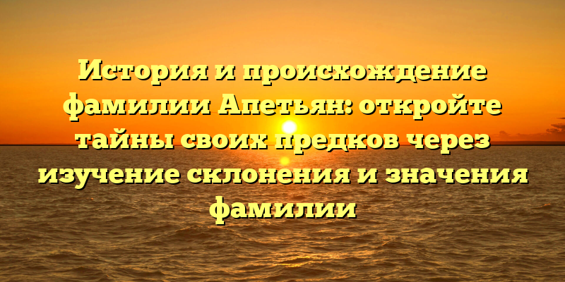 История и происхождение фамилии Апетьян: откройте тайны своих предков через изучение склонения и значения фамилии