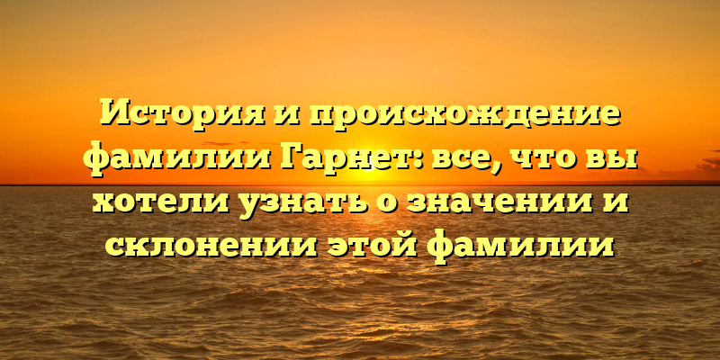 История и происхождение фамилии Гарнет: все, что вы хотели узнать о значении и склонении этой фамилии