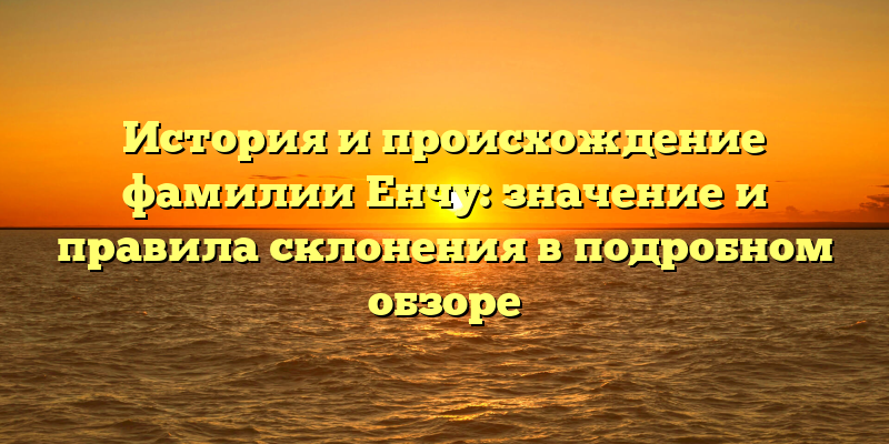 История и происхождение фамилии Енчу: значение и правила склонения в подробном обзоре
