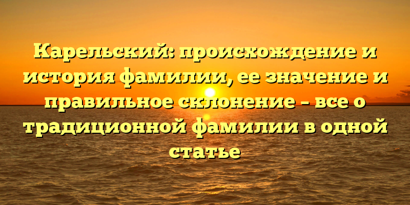 Карельский: происхождение и история фамилии, ее значение и правильное склонение – все о традиционной фамилии в одной статье