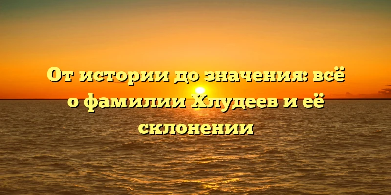 От истории до значения: всё о фамилии Хлудеев и её склонении От истории до значения: всё о фамилии Хлудеев и её склонении