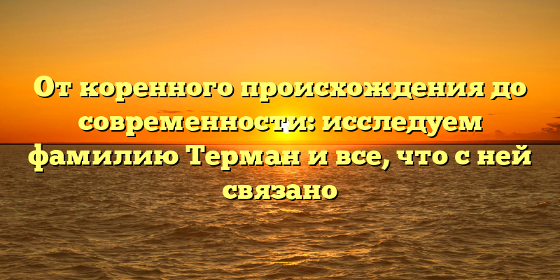 От коренного происхождения до современности: исследуем фамилию Терман и все, что с ней связано