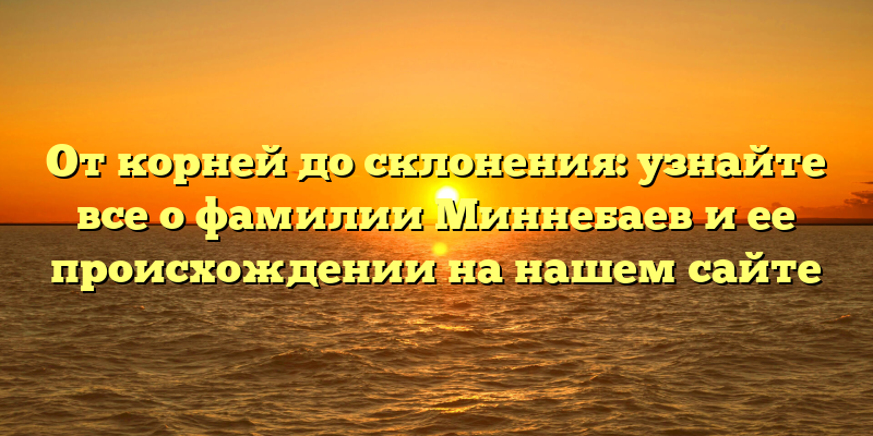 От корней до склонения: узнайте все о фамилии Миннебаев и ее происхождении на нашем сайте