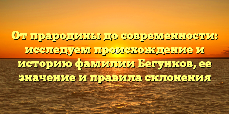 От прародины до современности: исследуем происхождение и историю фамилии Бегунков, ее значение и правила склонения