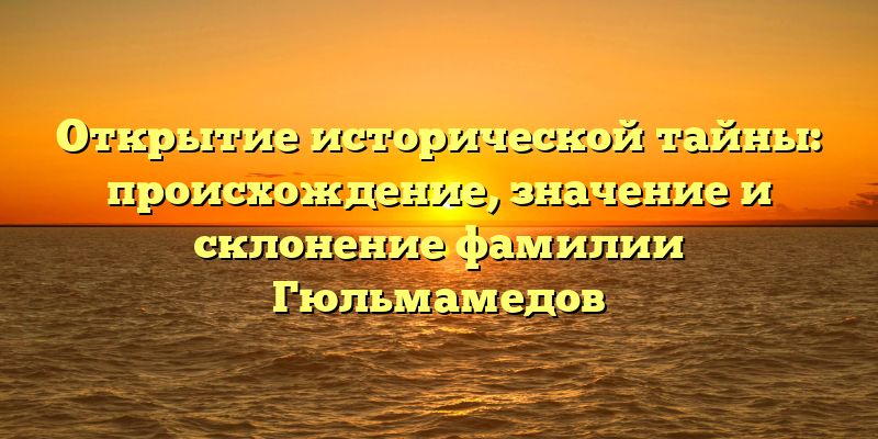 Открытие исторической тайны: происхождение, значение и склонение фамилии Гюльмамедов