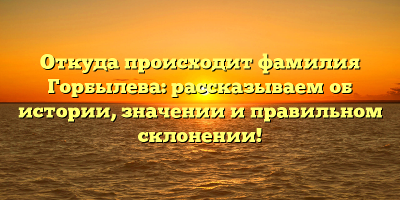 Откуда происходит фамилия Горбылева: рассказываем об истории, значении и правильном склонении!