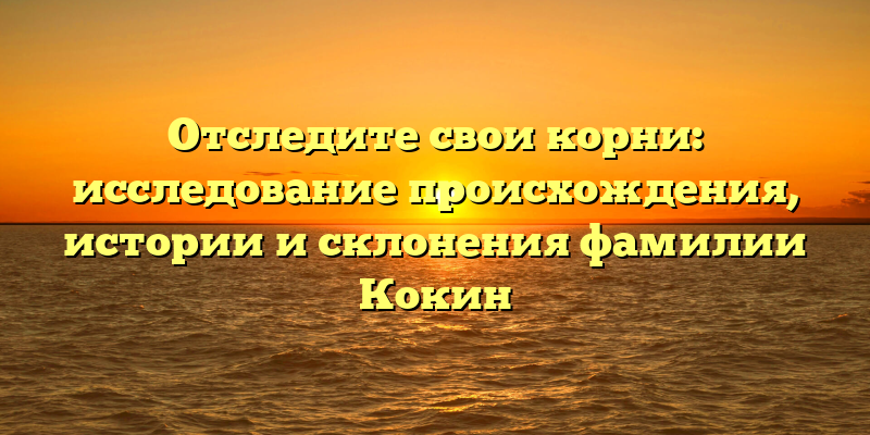 Отследите свои корни: исследование происхождения, истории и склонения фамилии Кокин