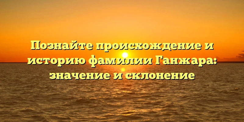 Познайте происхождение и историю фамилии Ганжара: значение и склонение