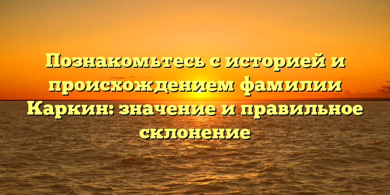 Познакомьтесь с историей и происхождением фамилии Каркин: значение и правильное склонение
