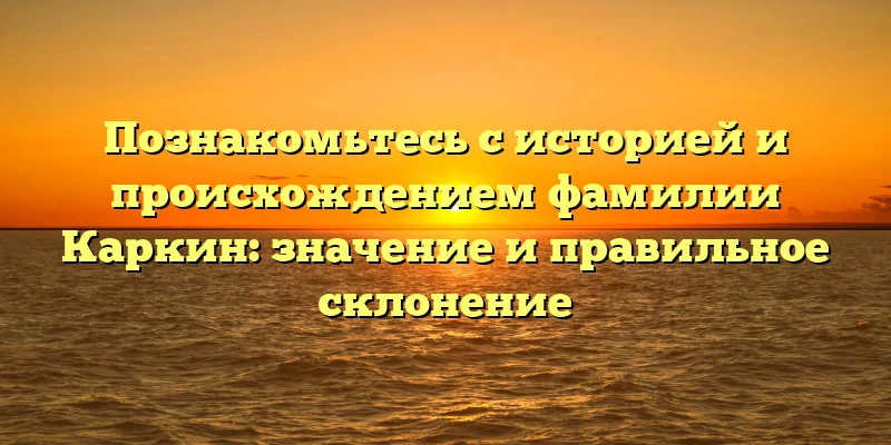 Познакомьтесь с историей и происхождением фамилии Каркин: значение и правильное склонение Познакомьтесь с историей и происхождением фамилии Каркин: значение и правильное склонение