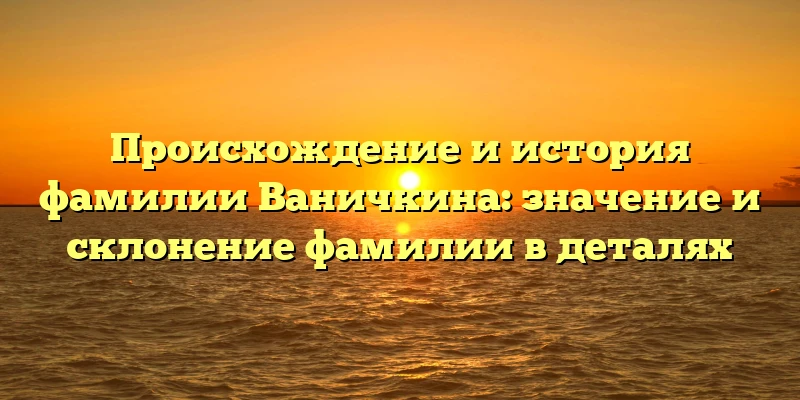 Происхождение и история фамилии Ваничкина: значение и склонение фамилии в деталях