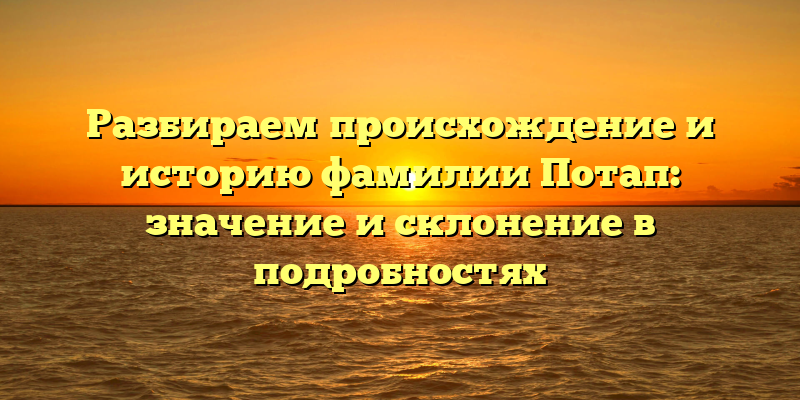 Разбираем происхождение и историю фамилии Потап: значение и склонение в подробностях