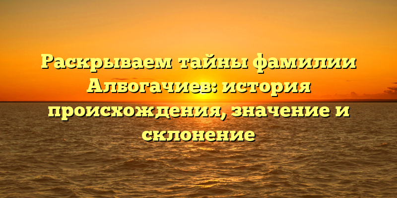 Раскрываем тайны фамилии Албогачиев: история происхождения, значение и склонение
