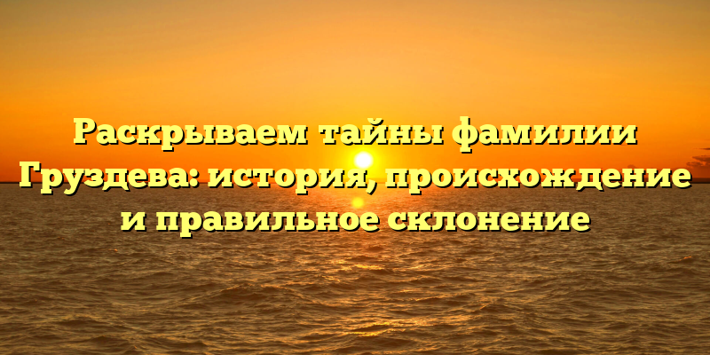Раскрываем тайны фамилии Груздева: история, происхождение и правильное склонение