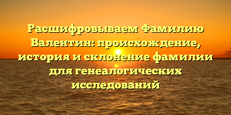 Расшифровываем Фамилию Валентин: происхождение, история и склонение фамилии для генеалогических исследований