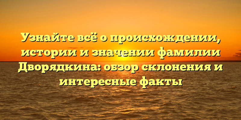 Узнайте всё о происхождении, истории и значении фамилии Дворядкина: обзор склонения и интересные факты