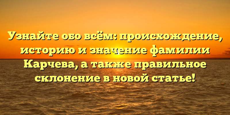 Узнайте обо всём: происхождение, историю и значение фамилии Карчева, а также правильное склонение в новой статье!